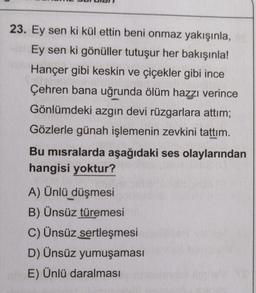 23. Ey sen ki kül ettin beni onmaz yakışınla,
Ey sen ki gönüller tutuşur her bakışınla!
Hançer gibi keskin ve çiçekler gibi ince
Çehren bana uğrunda ölüm hazzı verince
Gönlümdeki azgın devi rüzgarlara attım;
Gözlerle günah işlemenin zevkini tattım.
Bu misralarda aşağıdaki ses olaylarından
hangisi yoktur?
A) Ünlü düşmesi
B) Ünsüz türemesi
C) Ünsüz sertleşmesi
D) Ünsüz yumuşaması
nhE) Ünlü daralması