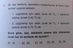 12.
Bir cep telefonu operatörü müşterilerine iki farklı fiyat
tarifesi uygulamaktadır.
●
1. uygulama için sabit ücret 40 TL, 1 dakikalık
arama ücreti 0,40 TL'dir.
2. uygulama için sabit ücret 34 TL, 1 dakikalık
arama ücreti 0,70 TL'dir.
Buna göre, kaç dakikalık arama için ödenecek
ücret her iki tarifede de aynıdır?
A) 18 B) 20
C) 22 D) 24 E) 26