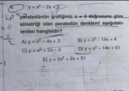 LP
JU
y = x² - 2x +3
=?.
parabolünün grafiğinin x4 doğrusuna göre
simetriği olan parabolün denklemi aşağıdaki-
lerden hangisidir?
= 1/2 A)
A) y = x² - 4x + 3
C) y=x²+2x-3
01-1
B) y = x² - 14x + 4
D) y = x² - 14x + 51
E) y = 2x² + 2x + 51
ala
ilivor