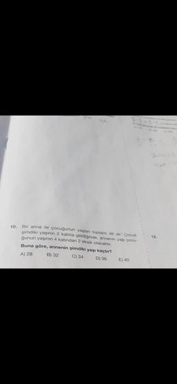 10. Bir anne ile çocuğunun yaşları toplamı 46 dır. Çocuk
şimdiki yaşının 2 katına geldiğinde, annenin yaşı çocu-
ğunun yaşının 4 katından 2 eksik olacaktır.
Buna göre, annenin şimdiki yaşı kaçtır?
A) 28
B) 32
C) 34
D) 36
E) 40
12.