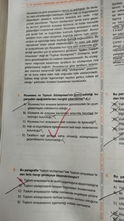 5-6. soruları aşağıdaki paragrafa göre
Rousseau'ya göre anayasanın tanımı şu şekildedir: Bir devle-
tin nasıl yönetileceğini belirleyen, kişinin hak ve özgürlüklerini
düzenleyen yasaların bütününe anayasa adı verilir. 1762
yılında yayımlanan "Toplum Sözleşmesi" içinde bahsi geçen
bu tanımın günümüz anayasa tanımına ne kadar benzerlik
gösterdiğini vurgulamak isterim. Rousseau anayasanın daha
çok temel hak ve özgürlükler kısmıyla ilgilenmiştir. Bunun
sebebini onun vatan sevgisine, özgürlük aşkına, halkı sömü-
renlere ve eşitsizliğe karşı duyduğu hefrete bağlayabiliriz. Bir
"demokrasi" kitabı olarak nitelendirdiğim bu eseri çok daha
iyi anlayabilmek için Rousseau'nun bize satır aralarında gös-
terdiği işaretleri çok iyi anlamamız gerekiyor. Neden "Toplum
Anayasası" değil de "Toplum Sözleşmesi"? Sözleşme, taraf-
larca gerçekleştirilen bir iradenin beyannamesidir. Bu sözleş-
menin meşruiyet kazanması tarafların bu sözleşmeye rıza
göstermesine bağlıdır. Rousseau'ya göre tarafların birbirin-
den orantısız kazanımlar elde ettiği "sözleşmeler" geçersiz-
dir ve bunu kabul eden halk doğrudan köle statüsündedir.
Dahası kitap içinde "egemenliğin kayıtsız şartsız millete ait
olduğu" şeklindeki örnekleri bulabilmek mümkündür.
5.
Rousseau ve Toplum Sözleşmesi'nin (konu) edildiği bu
parçadan aşağıdakilerden hangisi çıkarılamaz? //
A) Rousseau'nun anayasa tanımının günümüzdeki ile uyum
göstermeyen noktalarının olduğu
B) Sözleşme ile anayasa kavramları arasında tanımsal bir
farklılığın bulunduğu
C) Rousseau'nun anayasanın belli noktaları ile ilgilendiğ
D) Hak ve özgürlüklerle ilgilenmesinin belli başlı nedenlerinin
bulunduğu
E) Tarafların eşit şartlara sahip olmadığı sözleşmelerin
geçerliliklerinin bulunmadığı
6.
Bu paragrafta "toplum sözleşmesi"nin "toplum anayasası"n-
dan farkı hangi gerekçeye dayandırılmıştır?
A) Toplum anayasasının iki tarafın uygunluğuna dayanmadığına
B Toplum sözleşmesinin bireysel özgürlükleri öncelemesine
C) Toplum anayasasının haklar noktasında engelleyici yönüne
D) Toplum sözleşmesinin tarihsel birikimin sonucu olduğuna
E) Toplum anayasasının egemenliği millete vermesine
BENİM HOCAM TAKTİKLERLE PARAGRAF BENİM HOCAM TAKTİKLERLE PARAGRAF BENİM HOCAM TAKTİKLERLE PARAGRAF BENİM HOCAM TAKTIKLERLE PARAGRAF BENİM HOCAM TAKTIKLERLE PARAC
Surtsey
larının y
bir volka
lar deniz
laşmış v
ne katıla
sene bc
1.4 km²
ları adam
mükemn
Çünkü a
döngü ç
7.
8.
hayvanla
yetiştiğin
ziyaret
Mirası L
Bu pare
den har
Yak
B Ada
diğin
x 2
Volk
bilgi
Dal
uğra
Bu pa
nedeni
UNI
rinin
A) Yar
Bllk
X
çalı
C) UN
kor
Ala
Ada