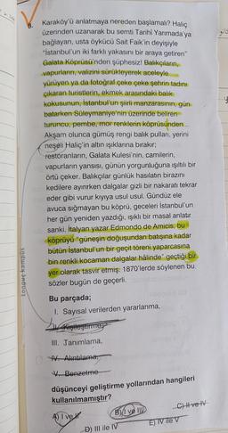 tonguç kampüs
Karaköy'ü anlatmaya nereden başlamalı? Haliç
üzerinden uzanarak bu semti Tarihî Yarımada'ya
bağlayan, usta öykücü Sait Faik'in deyişiyle
"İstanbul'un iki farklı yakasını bir araya getiren"
Galata Köprüsü'nden şüphesiz! Balıkçıların,
vapurların, valizini sürükleyerek aceleyle
yürüyen ya da fotoğraf çeke çeke şehrin tadını
çıkaran turistlerin, ekmek arasındaki balık
kokusunun, İstanbul'un şiirli manzarasının, gün
batarken Süleymaniye'nin üzerinde beliren
turuncu, pembe, mor renklerin köprüsünden...
Akşam olunca gümüş rengi balik pulları, yerini
neşeli Haliç'in altın ışıklarına bırakır;
restoranların, Galata Kulesi'nin, camilerin,
vapurların yansısı, günün yorgunluğuna ışıltılı bir
örtü çeker. Balıkçılar günlük hasılatın birazını
kedilere ayırırken dalgalar gizli bir nakaratı tekrar
Sisteder gibi vurur kıyıya usul usul. Gündüz ele
avuca sığmayan bu köprü, geceleri İstanbul'un
her gün yeniden yazdığı, ışıklı bir masal anlatır
sanki. İtalyan yazar Edmondo de Amicis, bu
köprüyü "güneşin doğuşundan batışına kadar
bütün İstanbul'un bir geçit töreni yaparcasına
bin renkli kocaman dalgalar hâlinde" geçtiği bir
yer olarak tasvir etmiş. 1870'lerde söylenen bu.
sözler bugün de geçerli.
8.
Bu parçada;
1. Sayısal verilerden yararlanma,
L
Kişileştirme
III. Tanımlama,
IV. Alıntılama,
V. Benzetme
düşünceyi geliştirme yollarından hangileri
kullanılmamıştır?
A) I ve
B) ve III
-D) III ile IV
C) II ve IV
E) IV ile V
is
y