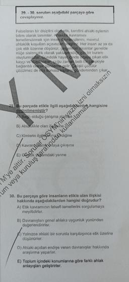 29.-30. soruları aşağıdaki parçaya göre
cevaplayınız..
Felsefenin bir disiplini olometik, kendini ahlaki eylemin
bilimi olarak tanımlar. Ahlakilik kavramını
temellendirmek için insan davranışlarını, mevcut
ahlakilik koşulları açısından oraştir. Her insan az ya da
çok etik üzerine düşünür; gelgelelim insanlar genelde
eliğe sistematik olarak yaklaşmadiqiçin bir kuram
oluşturmazlar. Gündelik hayat içinde odaya çıkan etik
kaygı ve düşünceler, çoğu zaman belli bir çelişkiyle
bağlantılı olarak gündeme gelir. Gelişki çözülür
çözülmez de etik konusu kişilerin gündeminden çıkar
29. Bu parçada etikle ilgili
değinilmemistir?
A) Bagli olduğu çalışma
B) Ahlakilikle olan
C)
Kimlerin
um veya kuruluş tarafından
M'ye aittir. Sorular
rtaya çıkışına
yerine
30. Bu parçaya göre insanların etikle olan ilişkisi
hakkında aşağıdakilerden hangisi doğrudur?
A) Etik kavramının felsefi temellerini sorgulamaya
meyillidirler.
B) Davranışları genel ahlaka uygunluk yönünden
değerlendirirler.
kullanılamaz,
ÖSYM'nin yazı izni olmaksızın
) Yalnızca ahlaki bir sorunla karşılaşınca etik üzerine
düşünürler.
D) Ahlaki açıdan endişe veren davranışlar hakkında
araştırma yaparlar.
E) Toplum içindeki konumlarına göre farklı ahlak
anlayışları geliştirirler.