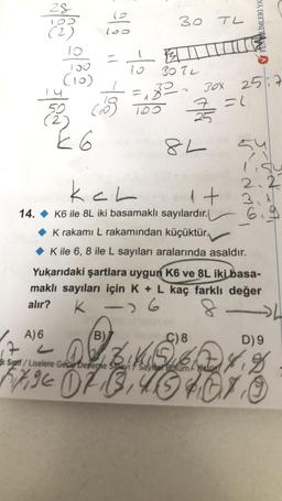 28
192
(2)
10
150
(10)
4
50
(2)
E 6
100
cios
30
13
30 TL
10
=₁82 30x
100
TL
8L
7 = 1
2517
C) 8
FEN BILIMLERİ YA
kal
1+
14. K6 ile 8L iki basamaklı sayılardır.
K rakamı L rakamından küçüktür.
K ile 6, 8 ile L sayıları aralarında asaldır.
2.2
Yukarıdaki şartlara uygun K6 ve 8L iki basa-
maklı sayıları için K + L kaç farklı değer
alır?
K-16
-4
D) 9
A) 6
(B)
17 D2 BK 4.8
$%
8. Siptf/Liselere Gecis Deneme Savi / Sayisar Bolum/a4ion
FIXE OF BUSHOTO