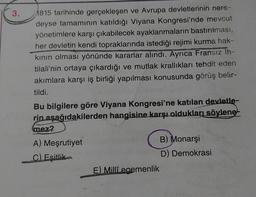 3.
1815 tarihinde gerçekleşen ve Avrupa devletlerinin nere-
deyse tamamının katıldığı Viyana Kongresi'nde mevcut
yönetimlere karşı çıkabilecek ayaklanmaların bastırılması,
her devletin kendi topraklarında istediği rejimi kurma hak-
kının olması yönünde kararlar alındı. Ayrıca Fransız Ih-
tilali'nin ortaya çıkardığı ve mutlak krallıkları tehdit eden
akımlara karşı iş birliği yapılması konusunda görüş belir-
tildi.
Bu bilgilere göre Viyana Kongresi'ne katılan devletle-
rin aşağıdakilerden hangisine karşı oldukları söylene
mez?
A) Meşrutiyet
C) Eşitlik
E) Milli egemenlik
B) Monarşi
D) Demokrasi