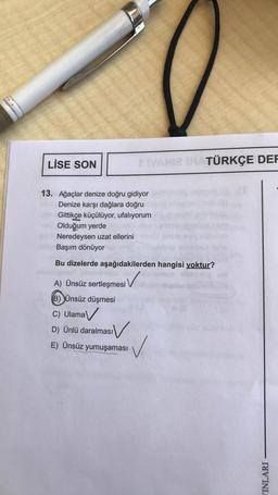 LİSE SON
+IVAMIZ IRATÜRKÇE DEF
13. Ağaçlar denize doğru gidiyor
Denize karşı dağlara doğru
Gittikçe küçülüyor, ufalıyorum
Olduğum yerde
Neredeysen uzat ellerini
Başım dönüyor
Bu dizelerde aşağıdakilerden hangisi yoktur?
A) Ünsüz sertleşmesi
(B) Ünsüz düşmesi
C) Ulama
D) Ünlü daralması
E) Ünsüz yumuşaması
INLARI