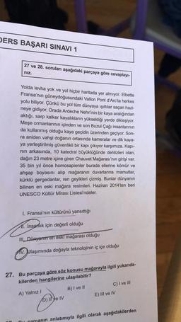 DERS BAŞARI SINAVI 1
27 ve 28. soruları aşağıdaki parçaya göre cevaplayı-
nız.
Yolda levha yok ve yol hiçbir haritada yer almıyor. Elbette
Fransa'nın güneydoğusundaki Vallon Pont d'Arc'ta herkes
yolu biliyor. Çünkü bu yol tüm dünyaya ışıltılar saçan hazi-
neye gidiyor. Orada Ardeche Nehri'nin bir kaya aralığından
aktığı, sarp kalker kayalıkların yükseldiği yerde dikleşiyor.
Meşe ormanlarının içinden ve son Buzul Çağı insanlarının
da kullanmış olduğu kaya geçidin üzerinden geçiyor. Son-
ra aniden vahşi doğanın ortasında kameralar ve dik kaya-
ya yerleştirilmiş güvenlikli bir kapı çıkıyor karşımıza. Kapı-
nın arkasında, 10 katedral büyüklüğünde dehlizleri olan,
dağın 23 metre içine giren Chauvet Mağarası'nın girişi var.
35 bin yıl önce homosapienler burada ellerine kömür ve
ahşap boyasını alıp mağaranın duvarlarına mamutlar,
kürklü gergedanlar, ren geyikleri çizmiş. Bunlar dünyanın
bilinen en eski mağara resimleri. Haziran 2014'ten beri
UNESCO Kültür Mirası Listesi'ndeler.
I. Fransa'nın kültürünü yansıttığı
11. Insanlık için değerli olduğu
III Dünyanın en eski mağarası olduğu
V. Ulaşımında doğayla teknolojinin iç içe olduğu
27. Bu parçaya göre söz konusu mağarayla ilgili yukarıda-
kilerden hangilerine ulaşılabilir?
B) I ve II
A) Yalnız I
D) Il'ye IV
C) I ve III
E) III ve IV
parçanın anlatımıyla ilgili olarak aşağıdakilerden