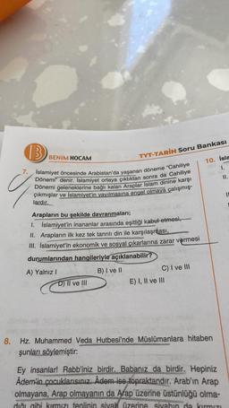 B
Ü
7. Islamiyet öncesinde Arabistan'da yaşanan döneme "Cahiliye
Dönemi" denir. İslamiyet ortaya çıktıktan sonra da Cahiliye
Dönemi geleneklerine bağlı kalan Araplar Islam dinine karşı
çıkmışlar ve İslamiyet'in yayılmasına engel olmaya çalışmış-
lardır.
BE