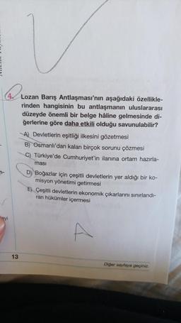 n-
13
Lozan Barış Antlaşması'nın aşağıdaki özellikle-
rinden hangisinin bu antlaşmanın uluslararası
düzeyde önemli bir belge hâline gelmesinde di-
ğerlerine göre daha etkili olduğu savunulabilir?
A) Devletlerin eşitliği ilkesini gözetmesi
B) Osmanlı'dan kalan birçok sorunu çözmesi
C) Türkiye'de Cumhuriyet'in ilanına ortam hazırla-
ması
D) Boğazlar için çeşitli devletlerin yer aldığı bir ko-
misyon yönetimi getirmesi
EÇeşitli devletlerin ekonomik çıkarlarını sınırlandı-
ran hükümler içermesi
4
Diğer sayfaya geçiniz.