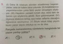 5. (1) Daha ilk kitabıyla adından sözettirmeyi başaran
yazar, usta bir kalem olma yolunda. (II) Anlattıklarının
yaşadıklarından çokta farklı şeyler olmadığını söylü-
yor. (III) Hayatımı yazsam roman olur, sözü tam da
benim için söylenmiş gibidir, diyor gülümsiyerek. (IV)
Üçüncü kitabının birkaç aya kadar raflarda olacağını
öğrenince seviniyoruz. (V) Böyle sıksık kitap yayım-
layan yazar sayısı oldukça az ne de olsa.
DAUE
Parçada numaralanmış cümlelerin hangisinde bir
yazım yanlışı yoktur?
A) 1.
B II.
-Our
III. (D) IV.
E) V.