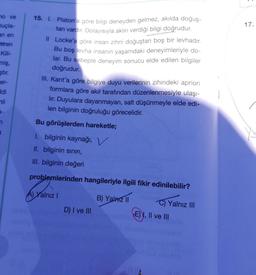 no ve
nuçla-
an en
teren
Kili-
miş,
ştir.
er-
ddi
li
3-
15. I. Platon'a göre bilgi deneyden gelmez, akılda doğuş-
tan vardır. Dolayısıyla aklın verdiği bilgi doğrudur.
Il Locke'a göre insan zihni doğuştan boş bir levhadır.
Bu boş levha insanın yaşamdaki deneyimleriyle do-
lar. Bu sebeple deneyim sonucu elde edilen bilgiler
doğrudur.
III. Kant'a göre bilgiye duyu verilerinin zihindeki apriori
formlara göre akıl tarafından düzenlenmesiyle ulaşı-
lir. Duyulara dayanmayan, salt düşünmeyle elde edi-
len bilginin doğruluğu görecelidir.
Bu görüşlerden hareketle;
I. bilginin kaynağı, V
II. bilginin sınırı,
III. bilginin değeri
problemlerinden hangileriyle ilgili fikir edinilebilir?
A) Yalnız I
B) Yalnız II
D) I ve III
C) Yalnız III
E), II ve III
17.