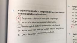 2.
Aşağıdaki cümlelerin hangisinde bir isim hem niteleme
hem de belirtme sıfatı almıştır?
A) Bu şanssız olay onun aklını iyice karıştırmıştı.
B) Kırıcı söz söylememeye özen gösteriyordu.
C) Temiz giyimli, terbiyeli çocuklar bize yol gösterdi.
D) Kasabanın yeni belediye başkanı oldukça genç biriydi.
E) Onur, ilk soruyu çözmek için çok uğraştı.
6.
Aşağıd
verilme
A) Kal
B) Ünl
C) Kla
D) An
E) Sar
7. Aşağıc
tır?
A Ka