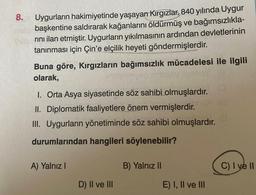 8.
Uygurların hakimiyetinde yaşayan Kırgızlar, 840 yılında Uygur
başkentine saldırarak kağanlarını öldürmüş ve bağımsızlıkla-
rını ilan etmiştir. Uygurların yıkılmasının ardından devletlerinin
tanınması için Çin'e elçilik heyeti göndermişlerdir.
Buna göre, Kırgızların bağımsızlık mücadelesi ile ilgili
olarak,
2By Alzalay (8
I. Orta Asya siyasetinde söz sahibi olmuşlardır.
II. Diplomatik faaliyetlere önem vermişlerdir.
III. Uygurların yönetiminde söz sahibi olmuşlardır.
durumlarından hangileri söylenebilir?
A) Yalnız I
D) II ve III
B) Yalnız II
E) I, II ve III
C) I ve II