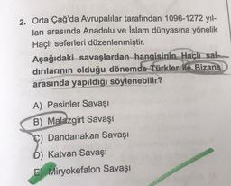 2. Orta Çağ'da Avrupalılar tarafından 1096-1272 yıl-
ları arasında Anadolu ve Islam dünyasına yönelik
Haçlı seferleri düzenlenmiştir.
Aşağıdaki savaşlardan hangisinin Haçlı sal-
dırılarının olduğu dönemde Türkler ile Bizans
arasında yapıldığı söylenebilir?
A) Pasinler Savaşı
B) Malazgirt Savaşı
C) Dandanakan Savaşı
b) Katvan Savaşı
E) Miryokefalon Savaşı