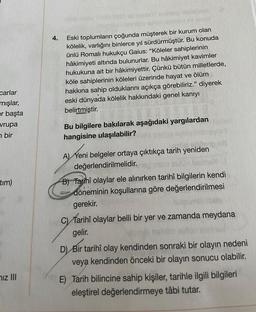 carlar
mışlar,
er başta
vrupa
bir
tim)
iz III
4.
(COTS ANDIN
WHIT
Eski toplumların çoğunda müşterek bir kurum olan
kölelik, varlığını binlerce yıl sürdürmüştür. Bu konuda
ünlü Romalı hukukçu Gaius: "Köleler sahiplerinin
hâkimiyeti altında bulunurlar. Bu hâkimiyet kavimler
hukukuna ait bir hâkimiyettir. Çünkü bütün milletlerde,
köle sahiplerinin köleleri üzerinde hayat ve ölüm
hakkına sahip olduklarını açıkça görebiliriz." diyerek
eski dünyada kölelik hakkındaki genel kanıyı
belirtmiştir.
Bu bilgilere bakılarak aşağıdaki yargılardan
hangisine ulaşılabilir?
A) Yeni belgeler ortaya çıktıkça tarih yeniden
değerlendirilmelidir.
B) Tarihî olaylar ele alınırken tarihî bilgilerin kendi
döneminin koşullarına göre değerlendirilmesi
gerekir.
C) Tarihî olaylar belli bir yer ve zamanda meydana
gelir.
D) Bir tarihî olay kendinden sonraki bir olayın nedeni
veya kendinden önceki bir olayın sonucu olabilir.
E) Tarih bilincine sahip kişiler, tarihle ilgili bilgileri
eleştirel değerlendirmeye tâbi tutar.