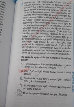 azarları
oldu-
hiçbir
edebi-
rlerin
e aci
arlar,
ma
sürt
dan
lay
mış
Fik
7.
e
12. Bilindiği gibi Türk edebiyatında "hikâye" çok geniş
anlamlar içeren bir kavramdır. Ilk dönemlerde roman
için bile "hikâye" terimi kullanılmıştır. Örneğin Halit Zi-
ya'nın "roman" üzerine yazdığı kuramsal kitabının ismi
Hikâye'dir. Daha sonra roman terimi kullanılsa bile aynı
anlamda hikâye teriminden de vazgeçilmemiştir. İler-
leyen zamanla birlikte edebiyat dünyamızda "roman"
ve "hikâye" terimleri gerçek anlamlarında kullanılmaya
başlanmıştır. Son dönemlerde hikâye yerine öykü te-
rimi yaygınlık kazanmıştır. Dil tartışmalarına girmeden
söylersek hikâye yerine öykü sözcüğünün benimsen-
mesi, bu anlamda yerinde olmuştur. Çünkü daha çok
anlatılan şey, olay ve konuyu kapsayan bir terim olan
hikâye, öyküyü içermekle birlikte, gündelik dilde geniş
bir anlam alanı olduğu için yanlış anlaşılmalara neden
olmaktaydı. Oysa modern bir form olan öykü, hikâ-
yenin belli bir disiplinle anlatılmasıydı. Böylece öykü
sözcüğüyle birlikte, yeni form olan öykü de yeni adına
kavuşuyordu. Artık roman, öykü değil hikâye anlatıyor;
roman da öykülerden değil, hikâyelerden oluşuyordu.
Bu parçada aşağıdakilerden hangisine değinilme-
miştir?
A) Türk edebiyatının ilk dönemlerinde hikâye teriminin
roman için de kullanılmış olduğuna
B) Halit Ziya'nın öykü yerine hikâye terimini tercih
ettiğine
C) Günümüzde hikâye terimi yerine öykü teriminin
daha çok kullanılmasına
D) Hikâye terimi yerine öykü teriminin yaygınlaşması-
nın doğru olduğuna
E) Öykünün ayrı şey hikâyenin ayrı şey olduğuna
ALTIN ANAHTAR