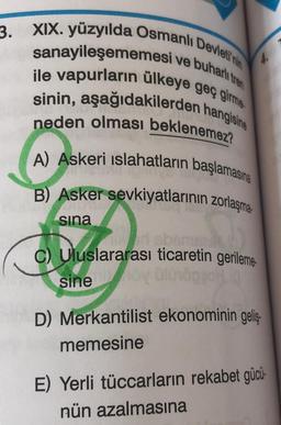 3. XIX. yüzyılda Osmanlı Devleti'nin
sanayileşememesi ve buharlı tren
ile vapurların ülkeye geç girme
sinin, aşağıdakilerden hangisine
neden olması beklenemez?
A) Askeri islahatların başlamasına
B) Asker sevkiyatlarının zorlaşma
sina
C) Uluslararası ticaretin gerileme
sine
D) Merkantilist ekonominin geliş
memesine
E) Yerli tüccarların rekabet gücü-
nün azalmasına