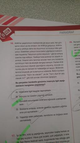 19 GÜN
PARAGRAF
16. AVM'ler yaşamımızın merkezinde yer alıyor artık. Her gün,
işimiz olsun ya da olmasın, bir AVM'ye gidiyoruz. AVM'le-
re girip çıktıkça daha da doyumsuz ve mutsuz hale geli-
yoruz. Estetikten yoksun koca beton yığınlarının kıskacın-
daki hayatımız "İstiyorum çünkü istiyorum." gibi bir anlayış
üzerine inşa ediliyor. Yedikçe hızla acıktıran bir obezlik bi-
zimkisi. İnsanın sınır tanımaz arzuları hem onu bunalıma
sürüklüyor hem de ekolojik dengeyi sarsıyor. Fazlası el al-
tinda bulunsun diyerek şişirdiğimiz alışveriş, önünde so-
nunda çöp ev benzeri bir kalabalığa yol açıyor. Biriktirdik-
lerimizi koyacak yer bulamıyoruz odalarda. Bütün bunların
sonucunda "Yarın ne olacak?" ya da "Yarın diye bir şey
olacak mı?" gibi kilit sorular zihnimize üşüşüyor.
Bu parçadan hareketle günümüz insanıyla ilgili aşağı-
dakilerin hangisine ulaşılamaz?
A) Gelecekle ilgili kaygılar taşımaktadır.
B) Bilinçsiz bir tüketim çılgınlığı içindedir.
C) Gündelik sorunlardan AVM'lere sığınarak uzaklaşmak-
tadır.
D) Stoklama anlayışı, evlerde gereksiz eşyaların yığılma-
sına yol açmaktadır.
E) Yaşadığı istek patlaması, kendisine ve doğaya zarar
vermektedir.
18. Romania
cel gerç
seven b
sel ola
dim ki
17. İyi bir film, kötü iş yaptığında, seyirciden başka herkes ve
her şey suçlanır. Hava çok sıcaktı, çok yağışlıydı, o sıra-
da San Remo festivali vardı, bugünlerde hep olduğu gibi
Spielberg filmi vizyona gir-
bitirdil
olanla
soruy
açıda
mekt
nu si
Bu p
gisi
A)
B)
C