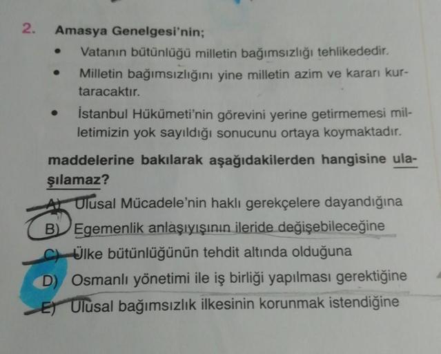 2.
Amasya Genelgesi'nin;
Vatanın bütünlüğü milletin bağımsızlığı tehlikededir.
Milletin bağımsızlığını yine milletin azim ve kararı kur-
taracaktır.
İstanbul Hükümeti'nin görevini yerine getirmemesi mil-
letimizin yok sayıldığı sonucunu ortaya koymaktadır.