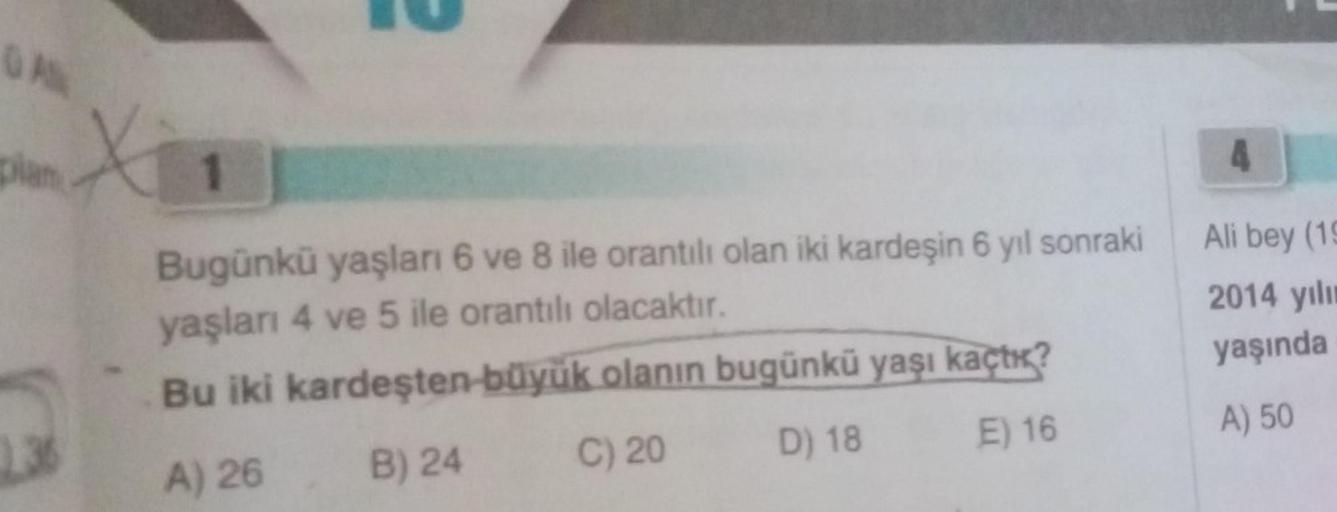 GAN
plan
X
Bugünkü yaşları 6 ve 8 ile orantılı olan iki kardeşin 6 yıl sonraki
yaşları 4 ve 5 ile orantılı olacaktır.
Bu iki kardeşten büyük olanın bugünkü yaşı kaçtı?
A) 26
B) 24
C) 20
D) 18
E) 16
4
Ali bey (19
2014 yılı
yaşında
A) 50