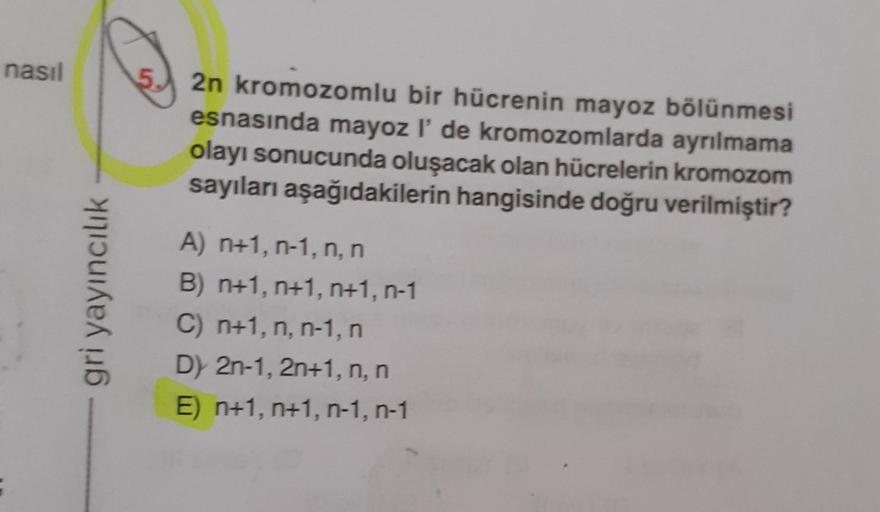 nasıl
gri yayıncılık
2n kromozomlu bir hücrenin mayoz bölünmesi
esnasında mayoz l' de kromozomlarda ayrılmama
olayı sonucunda oluşacak olan hücrelerin kromozom
sayıları aşağıdakilerin hangisinde doğru verilmiştir?
A) n+1, n-1, n, n
B) n+1, n+1, n+1, n-1
C)