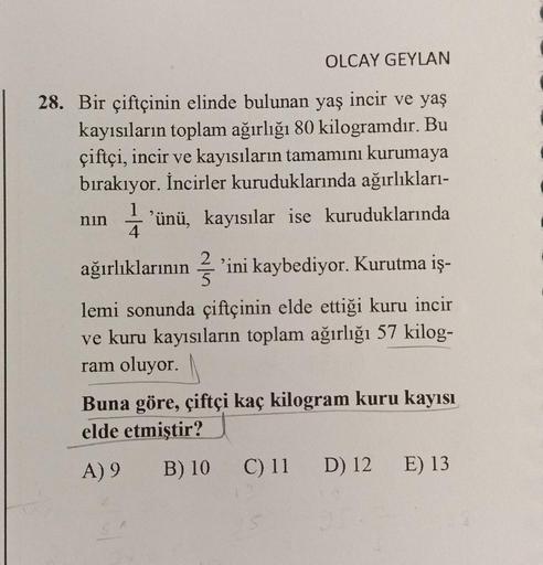 OLCAY GEYLAN
28. Bir çiftçinin elinde bulunan yaş incir ve yaş
kayısıların toplam ağırlığı 80 kilogramdır. Bu
çiftçi, incir ve kayısıların tamamını kurumaya
bırakıyor. İncirler kuruduklarında ağırlıkları-
nin 'ünü, kayısılar ise kuruduklarında
ağırlıkların