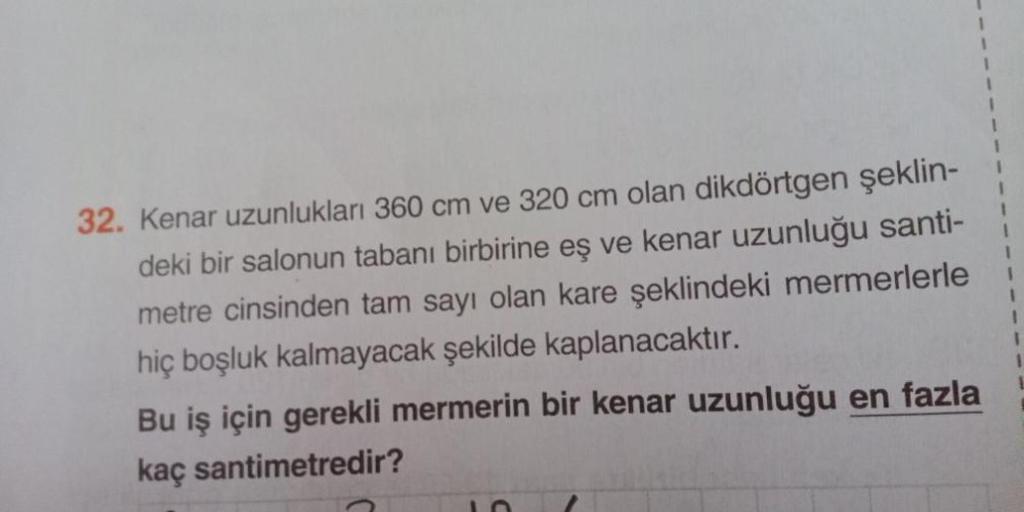 32. Kenar uzunlukları 360 cm ve 320 cm olan dikdörtgen şeklin-
deki bir salonun tabanı birbirine eş ve kenar uzunluğu santi-
metre cinsinden tam sayı olan kare şeklindeki mermerlerle
hiç boşluk kalmayacak şekilde kaplanacaktır.
Bu iş için gerekli mermerin 