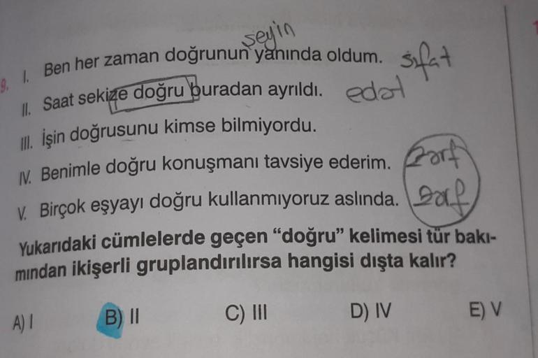 seyin
9. I. Ben her zaman doğrunun yanında oldum.
Saat sekize doğru buradan ayrıldı. edə
III. İşin doğrusunu kimse bilmiyordu.
Forf
IV. Benimle doğru konuşmanı tavsiye ederim.
V. Birçok eşyayı doğru kullanmıyoruz aslında.
Yukarıdaki cümlelerde geçen "doğru