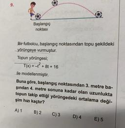 9.
Başlangıç
noktası
Bir futbolcu, başlangıç noktasından topu şekildeki
yörüngeye vurmuştur.
Topun yörüngesi;
T(x) = -t² + 8t + 16
ile modellenmiştir.
Buna göre, başlangıç noktasından 3. metre ba-
şından 4. metre sonuna kadar olan uzunlukta
topun takip ettiği yörüngedeki ortalama deği-
şim hızı kaçtır?
A) 1 B) 2
C) 3
D) 4
E) 5