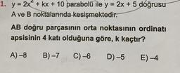 1. y = 2x + kx + 10 parabolü ile y = 2x + 5 doğrusu
A ve B noktalarında kesişmektedir.
AB doğru parçasının orta noktasının ordinati
apsisinin 4 katı olduğuna göre, k kaçtır?
A) -8
B)-7 C) -6
D) -5 E)-4