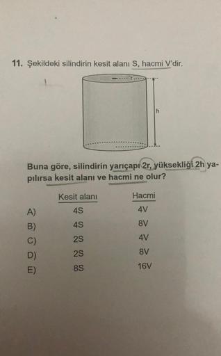 11. Şekildeki silindirin kesit alanı S, hacmi V'dir.
Buna göre, silindirin yarıçapı 2r, yüksekliği 2h ya-
pılırsa kesit alanı ve hacmi ne olur?
Kesit alanı
4S
45
2S
2S
8S
A)
B)
C)
D)
E)
Hacmi
4V
8V
4V
8V
16V