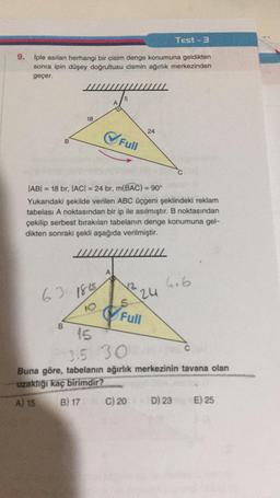 9. İple asılan herhangi bir cisim denge konumuna geldikten
sonra ipin düşey doğrultusu cismin ağırlık merkezinden
geçer.
B
18
63 1845
10
B
A
5
✔Full
A
IABI=18 br, |AC| = 24 br, m(BAC) = 90°
Yukarıdaki şekilde verilen ABC üçgeni şeklindeki reklam
tabelası A noktasından bir ip ile asılmıştır. B noktasından
çekilip serbest bırakılan tabelanın denge konumuna gel-
dikten sonraki şekli aşağıda verilmiştir.
24
12 24
Full
Test-3
C) 20
4.6
15
3.5 30
Buna göre, tabelanın ağırlık merkezinin tavana olan
uzaklığı kaç birimdir?
A) 15
B) 17
D) 23
C
E) 25