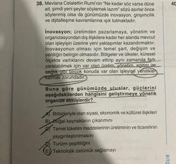 38. Mevlana Celalettin Rumi'nin "Ne kadar söz varsa düne
ait, şimdi yeni şeyler söylemek lazım" sözü asırlar önce
söylenmiş olsa da günümüzde inovasyon, girişimcilik
ve dijitalleşme kavramlarına ışık tutmaktadır.
İnovasyon; üretimden pazarlamaya, yönetim ve
organizasyondan dış ilişkilere kadar her alanda mevcut
olan işleyişin üzerine yeni yaklaşımlar kazandırmaktır.
İnovasyonun olması için temel şart, değişim ve
yeniliğin belirgin olmasıdır. Bölgeler ve ülkeler, küresel
ölçekte varlıklarını devam ettirip aynı zamanda fark
yaratabilmek için var olan üretim, yönetim, eğitim ve
sağlık gibi birçok konuda var olan işleyişe yenilikler
katmak zorundadır.
Buna göre günümüzde uluslar, güçlerini
aşağıdakilerden hangisini geliştirmeye yönelik
organize etmişlerdir?
Birbirleriyle olan siyasi, ekonomik ve kültürel ilişkileri
B) Doğal kaynakların çıkarımını
Temel tüketim maddelerinin üretiminin ve ticaretinin
yaygınlaştırılmasını
Turizm çeşitliliğini
E) Teknolojik üstünlük sağlamayı
GUR
40