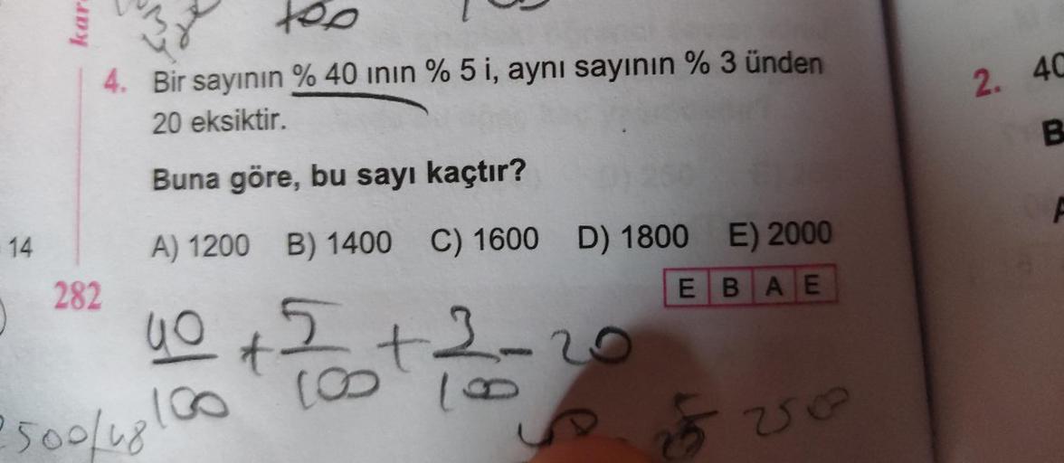 14
kar
282
M
2x
too
4. Bir sayının % 40 inin % 5 i, aynı sayının % 3 ünden
20 eksiktir.
Buna göre, bu sayı kaçtır?
A) 1200 B) 1400 C) 1600 D) 1800 E) 2000
EBAE
40 + 2
2500/1800
[00
t
3.
18
2
S
Vo
2. 40
B