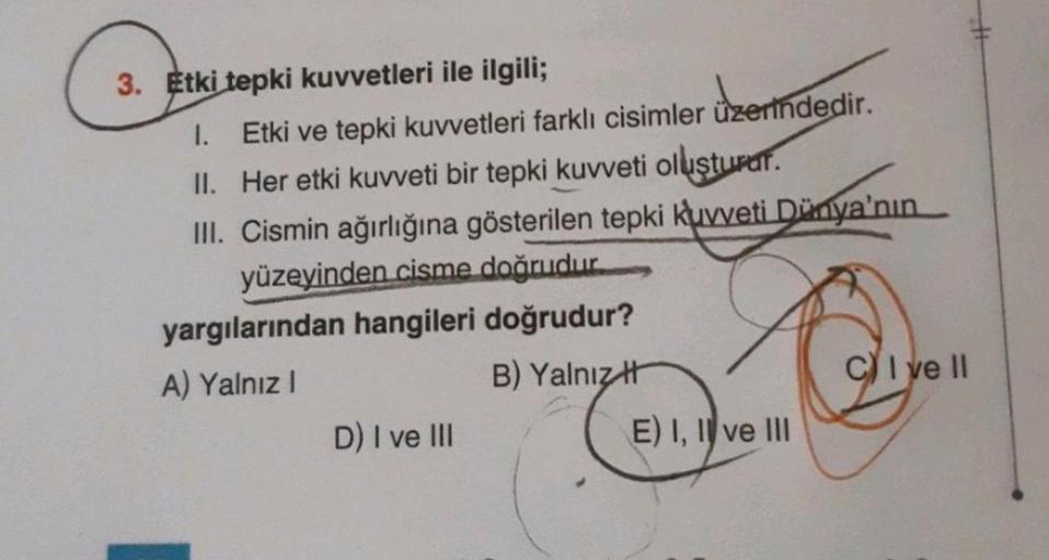 3. Etki tepki kuvvetleri ile ilgili;
1.
Etki ve tepki kuvvetleri farklı cisimler üzerindedir.
II. Her etki kuvveti bir tepki kuvveti oluşturar.
III. Cismin ağırlığına gösterilen tepki kuvveti Dünya'nın
yüzeyinden cisme doğrudur
yargılarından hangileri doğr