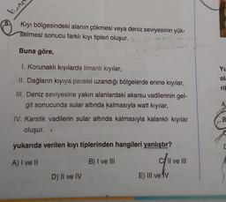 ung
5. Kıyı bölgesindeki alanın çökmesi veya deniz seviyesinin yük-
selmesi sonucu farklı kıyı tipleri oluşur.
Buna göre,
1. Korunaklı kıyılarda limanlı kıyılar,
II. Dağların kıyıya paralel uzandığı bölgelerde enine kıyılar,
III. Deniz seviyesine yakın alanlardaki akarsu vadilerinin gel-
git sonucunda sular altında kalmasıyla watt kıyılar,
IV. Karstik vadilerin sular altında kalmasıyla kalanklı kıyılar
oluşur. <
yukarıda verilen kıyı tiplerinden hangileri yanlıştır?
A) I ve II
B) I ve III
D) II ve IV
c/ll ve III
E) III ve V
Yu
ola
ril
A
B
[