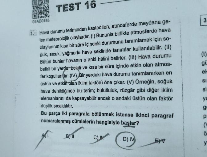 01AD0155
TEST 16
1. Hava durumu teriminden kastedilen, atmosferde meydana ge-
len meteorolojik olaylardır. (I) Bununla birlikte atmosferde hava
olaylarının kısa bir süre içindeki durumunu tanımlamak için so-
ğuk, sıcak, yağmurlu hava şeklinde tanımlar kull