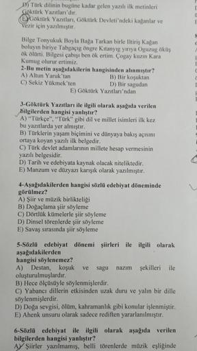 D) Türk dilinin bugüne kadar gelen yazılı ilk metinleri
Göktürk Yazıtları'dır.
EGöktürk Yazıtları, Göktürk Devleti'ndeki kağanlar ve
vezir için yazılmıştır.
Bilge Tonyukuk Boyla Bağa Tarkan birle Iltiriş Kağan
boluyin biriye Tabgaçıg öngre Kitanyig yırıya