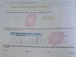 4. * a * 0,b=0, x ve y birer tam sayı olmak üzere;
a
ax. ay = ax+y, (a) = a*y, <= a
a
★ Bir dikdörtgenler prizmasının hacmi taban alanı ile yüksekliğinin çarpımıdır.
Paket Hacmini Oluşturan Sayının
Basamak Sayısı
A) 70
axy, axbx = (a b)* 'tir.
7
8
9
10
a
Bir kargo şirketinin ulaştırmak üzere teslim aldığı bir kargo paketinin milimetreküp cinsinden hacmine göre ücreti ile
ilgili aşağıdaki bilgiler veriliyor.
b
B) 80
C
Ücret (TL)
Hacim = a b c
70
80
90
100
72² mm
Buna göre yukarıda boyutları verilen paketi kargo şirketine teslim eden bir kişinin ödemesi gereken ücret kaç
TL olur?
20² mm
C) 90
54 mm
D) 100