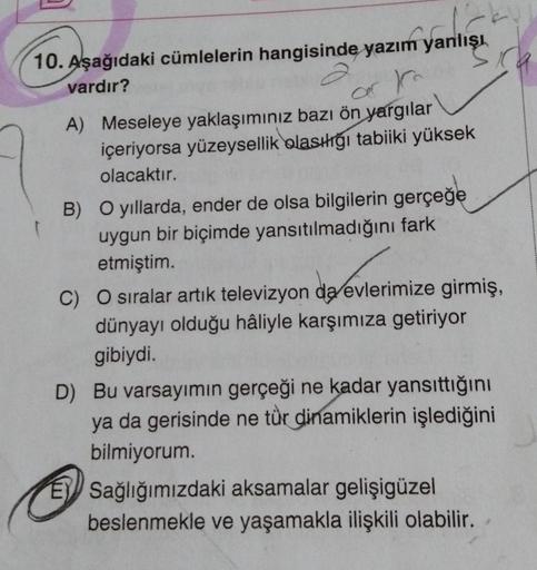 10. Aşağıdaki cümlelerin hangisinde yazım yanlışı
vardır?
A) Meseleye yaklaşımınız bazı ön yargılar
ar to
içeriyorsa yüzeysellik olasılığı tabiiki yüksek
olacaktır.
B) O yıllarda, ender de olsa bilgilerin gerçeğe
uygun bir biçimde yansıtılmadığını fark
etm