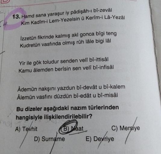 13. Hamd sana yaraşur iy pâdişâh-ı bî-zevâl
Kim Kadim-i Lem-Yezelsin ü Kerîm-i Lâ-Yezâl
mol
İzzetün fikrinde kalmış akl gonca bîgi teng
Kudretün vasfında olmış rûh lâle bigi lâl
Yir ile gök toludur senden velî bî-ittisâl
Kamu âlemden berîsin sen velî bî-in