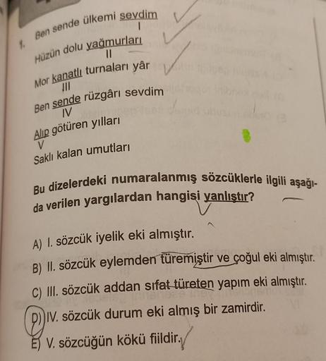 1.
Ben sende ülkemi sevdim
Hüzün dolu yağmurları
||
Mor kanatlı turnaları yâr
JII
Ben sende rüzgârı sevdim
IV
Alıp götüren yılları
V
Saklı kalan umutları
Bu dizelerdeki numaralanmış sözcüklerle ilgili aşağı-
da verilen yargılardan hangisi yanlıştır?
A) 1.