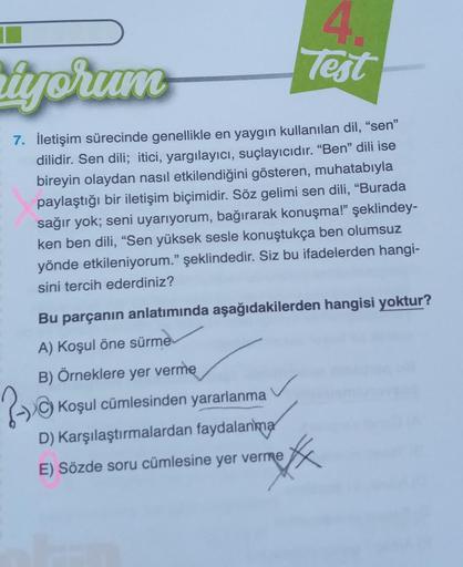 4.
Test
iyorum
7. İletişim sürecinde genellikle en yaygın kullanılan dil, "sen"
dilidir. Sen dili; itici, yargılayıcı, suçlayıcıdır. "Ben" dili ise
bireyin olaydan nasıl etkilendiğini gösteren, muhatabıyla
paylaştığı bir iletişim biçimidir. Söz gelimi sen
