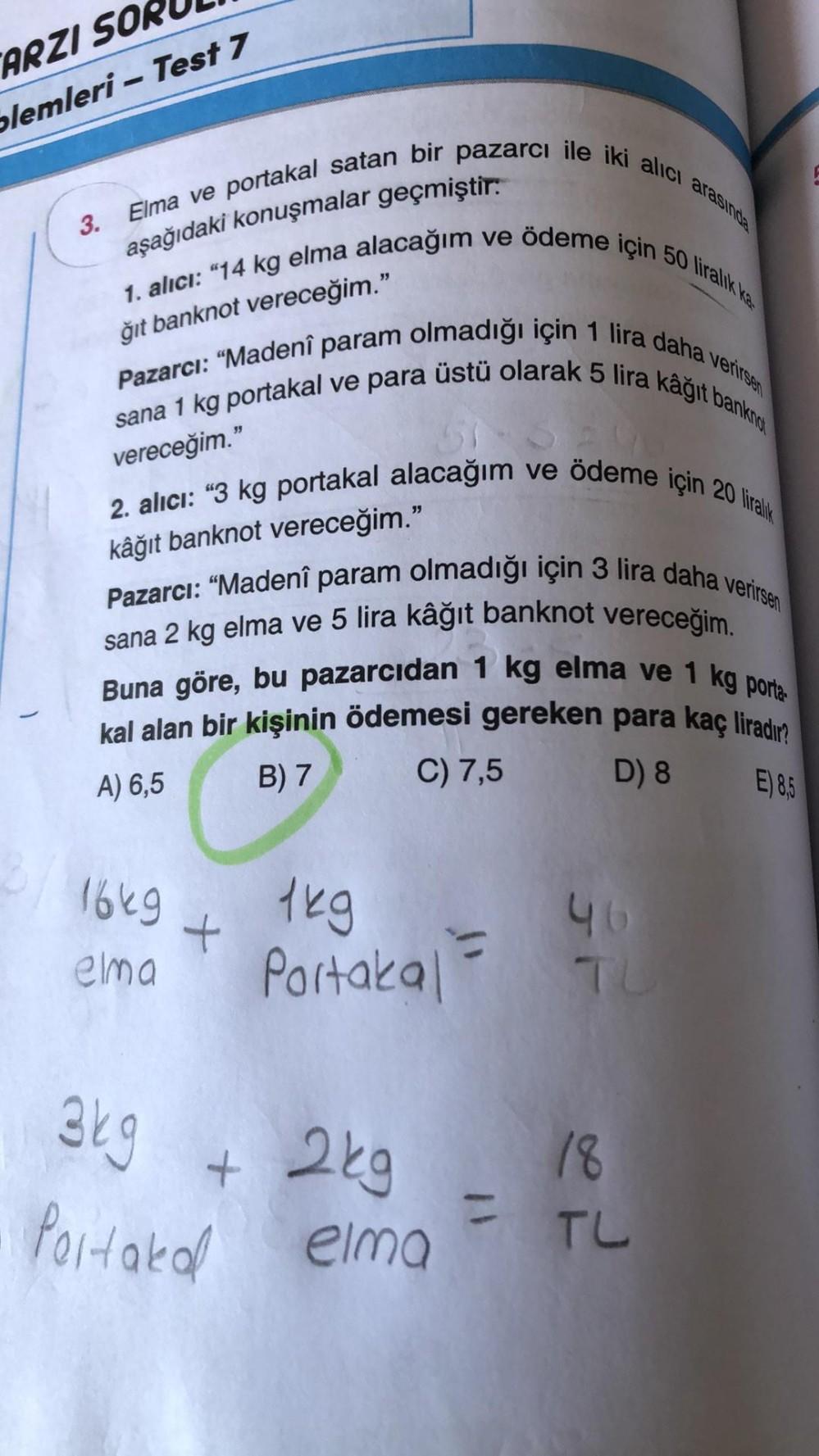 ARZI SOR
plemleri - Test 7
Elma ve portakal satan bir pazarcı ile iki alıcı
aşağıdaki konuşmalar geçmiştir.
ğıt banknot vereceğim."
1. alıcı: "14 kg elma alacağım ve ödeme için 50 liralık ka
Pazarcı: "Madenî param olmadığı için 1 lira daha verirsen
sana 1