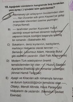 19. Aşağıdaki cümlelerin hangisinde boş bırakılan
yere ayraç () içindeki isim getirilemez?
A Memleketçi şiir anlayışının öncülerinden olan
--, Han Duvarları adlı şiirini Kayseri'ye gidişi
sırasındaki izlenimleri üzerine yazmıştır.
(Yahya Kemal)
B)
tarafından yazılan Kuyucaklı Yusuf,
yazıldığı sosyal-tarihsel dönemin toplumsal
yapısının birçok özelliğini başarıyla işlemiş
bir romandır. (Sabahattin Ali)
111=
C) Sokakların, deniz kıyılarının, balıkçıların,
martıların hikâyecisi olarak tanınan ----,
Semaver, Lüzumsuz Adam, Havada Bulut
gibi eserlerin yazarıdır. (Sait Faik Abasıyanık)
D) Modern Türk edebiyatının önemli
temsilcilerinden biri olan --- Huzur Saatleri
Ayarlama Enstitüsü gibi romanlar yazmıştır.
(Ahmet Hamdi Tanpınar)
-----
E) Ayaşlı ve Kiracıları adlı romanıyla tanınan
ve durum öykücülüğünün temsilcisi olan ---
Otlakçı, Mendil Altında, Hava Parasygibi
hikâyelerin de yazarıdır. (Memduh Şevket
Esendal)