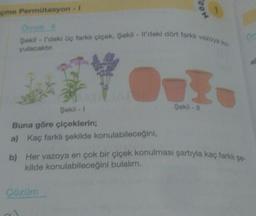 çme Permütasyon - I
Şekil -1
Buna göre çiçeklerin;
a) Kaç farklı şekilde konulabileceğini,
MOD
Omek B
Şekil - I'deki üç farklı çiçek, Şekil - Il'deki dört farkli vazoya ko
yulacaktır.
Çözüm
1
Şekil-11
61
b) Her vazoya en çok bir çiçek konulması şartıyla kaç farklı şe-
kilde konulabileceğini bulalım.