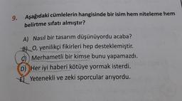 9.
Aşağıdaki cümlelerin hangisinde bir isim hem niteleme hem
belirtme sıfatı almıştır?
A) Nasıl bir tasarım düşünüyordu acaba?
B) O, yenilikçi fikirleri hep desteklemiştir.
c) Merhametli bir kimse bunu yapamazdı.
D) Her iyi haberi kötüye yormak isterdi.
Yetenekli ve zeki sporcular arıyordu.