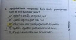 2. Aşağıdakilerin hangisinde hem ünsüz yumuşaması
hem de ses düşmesi vardır?
le
A Mardin'e gittiğini söylemedi bize,
B Gözlük kabımı gören oldu mu?
P
on burnunu silip "Ederi ne bunun?" diye sordu.
DY Kedileri, köpekleri eve hapsetmemek lazım.
E) yoğun kalabalıkta seni fark etmedim.
ARMADA
YAYINLARI