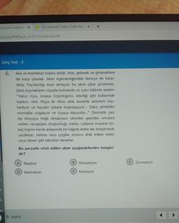 k Destek Gönderile X
k/proxy/RNPlayer_v1.0.135/index.html#
T..
Giriş Test - 2
6. Akıl ve mantıktan başka ahlâk, töre, gelenek ve göreneklere
de karşı çıkarlar. Aklın egemenliğindeki deneye de karşı-
dırlar. Faydacılığı esas almayan bu akım çıkar gözetmez.
Şiirin kaynaklarını rüyada buhranda ve uyku hâlinde ararlar:
"Yalnız rüya, insana özgürlüğünü istediği gibi kullanmak
hakkını verir. Rüya ile ölüm artık karanlık anlamını kay-
bediyor ve hayatın anlamı başkalaşıyor... Daha şimdiden
otomatlar çoğalıyor ve rüyaya dalıyorlar..." Otomatik yazı
dış dünyaya bağlı olmaksızın zihinden geçirilen sorulara
verilen cevapların oluşturduğu metin; cadavre exquise bir-
kaç kişinin kendi aralarında bir kâğıda elden ele dolaştırarak
yazdıklanı, kelime veya çizgiler sonucu elde edilen metin
veya desen gibi teknikler denerler.
r..
pr..
A
YKS Edebiyat Türkçe: Edebi Akım X
Bu parçada sözü edilen akım aşağıdakilerden hangisi-
dir?
Realizm
D Natüralizm
6. soru
+
B Romantizm
E Klasisizm
C
Sürrealizm