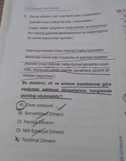 Tark Edebiyatrin Tarihi Donemleri
7. Görüp ahkâm-ı asri münharif sidk u selametten
Çekildik izzet ü ikbal ile bab-ı hükümetten
(Çağın değer yargılarını doğruluktan ve samimiyet-
ten sapmış görerek kendi arzumuz ve saygınlığımız
ile devlet kapısından ayrıldık.)
Usanmaz kendini insan bilenler halka hizmetten
Mürüvvet-mend olan mazluma el çekmez ianetten
(Kendini insan bilenler halka hizmet etmekten usan-
maz, mürüvvet sahibi olanlar zavallılara yardım et-
mekten kaçınmaz.)
Bu dizelerin, dil ve anlatım özelliklerine göre
aşağıdaki edebiyat dönemlerinin hangisinde
yazıldığı söylenebilir?
A) Divan edebiyatı
B) Servetifünun Dönemi
C) Fecriati Dönemi
D) Milli Edebiyat Dönemi
Tanzimat Dönemi
10. In
IN YAYINLARI
il